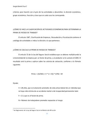 Sergio Daniel CruzC
16
criterios para hacerlo son el giro de las actividades a desarrollar, la división económica,
grupo económico, fracción y clase que en cada caso les corresponda.
¿CÓMO SE HACE LA CLASIFICACIÓN DE ACTIVIDADES ECONÓMICAS PARA DETERMINAR LA
PRIMA DE RIESGO DE TRABAJO?
El artículo 1966, Clasificación de Empresas, Recaudación y Fiscalización contiene el
catálogo de actividades e indica la división a la que pertenece.
¿CÓMO SE CALCULA LA PRIMA DE RIESGO DE TRABAJO?
El artículo 72 de la Ley del Seguro Social establece que se obtiene multiplicando la
siniestralidad de la empresa por un factor de prima, y al producto se le sumará el 0.005. El
resultado será la prima a aplicar sobre los salarios de cotización, conforme a la fórmula
siguiente:
Prima = [(S/365) + V * (I + D)] * (F/N) + M
Donde:
V = 28 años, que es la duración promedio de vida activa laboral de un individuo que
no haya sido víctima de un accidente mortal o de incapacidad permanente total.
F = 2.3, que es el factor de prima.
N = Número de trabajadores promedio expuestos al riesgo.
6 de Reglamento de la Ley del Seguro Social en Materia de Afiliación
 