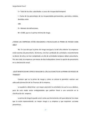 Sergio Daniel CruzC
17
S = Total de los días subsidiados a causa de incapacidad temporal.
I = Suma de los porcentajes de las incapacidades permanentes, parciales y totales,
divididos entre
100.
D = Número de defunciones.
M = 0.005, que es la prima mínima de riesgo.
¿TODAS LAS EMPRESAS ESTÁN OBLIGADAS A RECALCULAR LA PRIMA DE RIESGO CADA
AÑO?
No. En caso de que la prima de riesgo sea igual a la del año anterior las empresas
están exentas de presentarla. Asimismo, sino han cambiado de actividad o recientemente
se dieron de alta y no han completado un año de actividades tampoco deben presentarla.
Por otro lado, las empresas con menos de diez trabajadores tienen la opción de presentarla
en su declaración anual.
¿QUÉ BENEFICIOS ME OFRECE REALIZAR EL CÁLCULO EXACTO DE LA PRIMA DE RIESGO DE
TRABAJO?
Conocer qué es la prima de riesgo y cómo se calcula le permitirá realizar una
adecuada planeación de las finanzas de la empresa.
Le ayudará a determinar con mayor precisión la actividad a la cual se va a dedicar,
para de este modo evitar ambigüedades que podrían llevar a una variación en la
clasificación de empresa.
La prima de riesgo le puede servir como una herramienta útil para detectar las áreas
que le están representando un mayor riesgo a su empresa y que requieren acciones
preventivas.
 