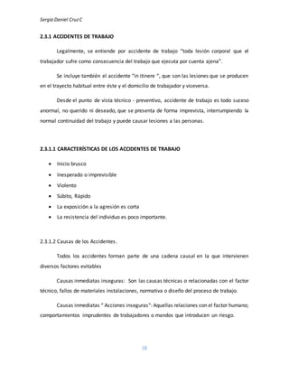 Sergio Daniel CruzC
18
2.3.1 ACCIDENTES DE TRABAJO
Legalmente, se entiende por accidente de trabajo “toda lesión corporal que el
trabajador sufre como consecuencia del trabajo que ejecuta por cuenta ajena”.
Se incluye también el accidente “in itinere “, que son las lesiones que se producen
en el trayecto habitual entre éste y el domicilio de trabajador y viceversa.
Desde el punto de vista técnico - preventivo, accidente de trabajo es todo suceso
anormal, no querido ni deseado, que se presenta de forma imprevista, interrumpiendo la
normal continuidad del trabajo y puede causar lesiones a las personas.
2.3.1.1 CARACTERÍSTICAS DE LOS ACCIDENTES DE TRABAJO
 Inicio brusco
 Inesperado o imprevisible
 Violento
 Súbito, Rápido
 La exposición a la agresión es corta
 La resistencia del individuo es poco importante.
2.3.1.2 Causas de los Accidentes.
Todos los accidentes forman parte de una cadena causal en la que intervienen
diversos factores evitables
Causas inmediatas inseguras: Son las causas técnicas o relacionadas con el factor
técnico, fallos de materiales instalaciones, normativa o diseño del proceso de trabajo.
Causas inmediatas “ Acciones inseguras“: Aquellas relaciones con el factor humano;
comportamientos imprudentes de trabajadores o mandos que introducen un riesgo.
 