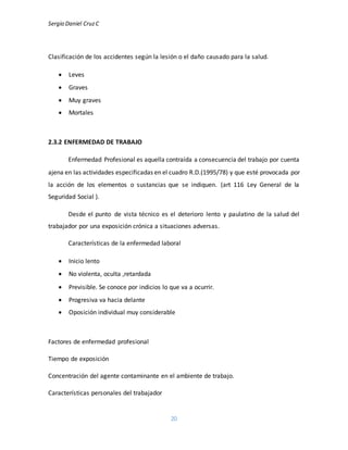 Sergio Daniel CruzC
20
Clasificación de los accidentes según la lesión o el daño causado para la salud.
 Leves
 Graves
 Muy graves
 Mortales
2.3.2 ENFERMEDAD DE TRABAJO
Enfermedad Profesional es aquella contraída a consecuencia del trabajo por cuenta
ajena en las actividades especificadas en el cuadro R.D.(1995/78) y que esté provocada por
la acción de los elementos o sustancias que se indiquen. (art 116 Ley General de la
Seguridad Social ).
Desde el punto de vista técnico es el deterioro lento y paulatino de la salud del
trabajador por una exposición crónica a situaciones adversas.
Características de la enfermedad laboral
 Inicio lento
 No violenta, oculta ,retardada
 Previsible. Se conoce por indicios lo que va a ocurrir.
 Progresiva va hacia delante
 Oposición individual muy considerable
Factores de enfermedad profesional
Tiempo de exposición
Concentración del agente contaminante en el ambiente de trabajo.
Características personales del trabajador
 
