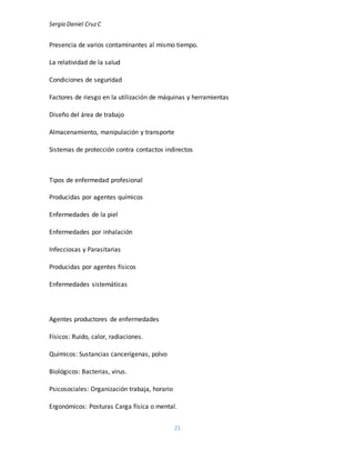 Sergio Daniel CruzC
21
Presencia de varios contaminantes al mismo tiempo.
La relatividad de la salud
Condiciones de seguridad
Factores de riesgo en la utilización de máquinas y herramientas
Diseño del área de trabajo
Almacenamiento, manipulación y transporte
Sistemas de protección contra contactos indirectos
Tipos de enfermedad profesional
Producidas por agentes químicos
Enfermedades de la piel
Enfermedades por inhalación
Infecciosas y Parasitarias
Producidas por agentes físicos
Enfermedades sistemáticas
Agentes productores de enfermedades
Físicos: Ruido, calor, radiaciones.
Químicos: Sustancias cancerígenas, polvo
Biológicos: Bacterias, virus.
Psicosociales: Organización trabaja, horario
Ergonómicos: Posturas Carga física o mental.
 