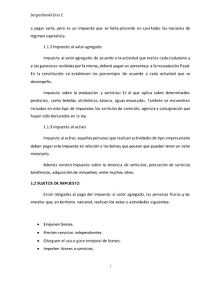 Sergio Daniel CruzC
3
a pagar varía, pero es un impuesto que se halla presente en casi todas las naciones de
régimen capitalista.
1.1.2 Impuesto al valor agregado
Impuesto al valor agregado: de acuerdo a la actividad que realiza cada ciudadano y
a las ganancias recibidas por la misma, deberá pagar un porcentaje a la recaudación fiscal.
En la constitución se establecen los porcentajes de acuerdo a cada actividad que se
desempeñe.
Impuesto sobre la producción y servicios: Es el que aplica sobre determinados
productos, como bebidas alcohólicas, tabaco, aguas envasadas. También se encuentran
incluidos en este tipo de impuestos los servicios de comisión, agencia y consignación que
hayan sido declarados en la ley.
1.1.3 impuesto al activo
Impuesto alactivo: aquellas personas que realizan actividades de tipo empresariales
deben pagar este impuesto en relación a los bienes que posean que puedan tener un valor
monetario.
Además existen impuesto sobre la tenencia de vehículos, prestación de servicios
telefónicos, adquisición de inmuebles, entre muchos otros.
1.2 SUJETOS DE IMPUESTO
Están obligadas al pago del impuesto al valor agregado, las personas físicas y las
morales que, en territorio nacional, realicen los actos o actividades siguientes:
 Enajenen bienes.
 Presten servicios independientes.
 Otorguen el uso o goce temporal de bienes.
 Importen bienes o servicios.
 