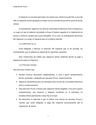 Sergio Daniel CruzC
4
El impuesto se calculará aplicando a los valores que señala la Ley del IVA, la tasa del
16%. El impuesto alvalor agregado en ningún casoseconsiderará que forma parte de dichos
valores.
El contribuyente pagará en las oficinas autorizadas la diferencia entre el impuesto a
su cargo y el que le hubieran trasladado o el que él hubiese pagado en la importación de
bienes o servicios, siempre que sean acreditables. En su caso, el contribuyente disminuirá
del impuesto a su cargo, el impuesto que se le hubiere retenido.
1.2.1 ARTICULO 1o.-A.
Están obligados a efectuar la retención del impuesto que se les traslade, los
contribuyentes que se ubiquen en alguno de los siguientes supuestos:
Sean instituciones de crédito que adquieran bienes mediante dación en pago o
adjudicación judicial o fiduciaria.
1.2.2 Personas morales
Sean personas morales que:
 Reciban servicios personales independientes, o usen o gocen temporalmente
bienes, prestados u otorgados por personas físicas, respectivamente.
 Adquieran desperdicios para ser utilizados como insumo de su actividad industrial o
para su comercialización.
 Sean personas físicas o morales que adquieran bienes tangibles, o los usen o gocen
temporalmente, que enajenen u otorguen residentes en el extranjero sin
establecimiento permanente o base fija en el país.
 No efectuarán la retención a que se refiere este artículo las personas físicas o
morales que estén obligadas al pago del impuesto exclusivamente por la
importación de bienes.
 