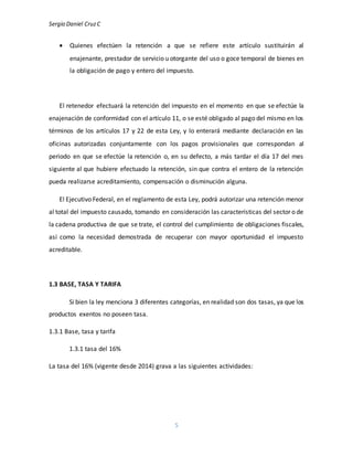 Sergio Daniel CruzC
5
 Quienes efectúen la retención a que se refiere este artículo sustituirán al
enajenante, prestador de servicio u otorgante del uso o goce temporal de bienes en
la obligación de pago y entero del impuesto.
El retenedor efectuará la retención del impuesto en el momento en que se efectúe la
enajenación de conformidad con el artículo 11, o se esté obligado al pago del mismo en los
términos de los artículos 17 y 22 de esta Ley, y lo enterará mediante declaración en las
oficinas autorizadas conjuntamente con los pagos provisionales que correspondan al
periodo en que se efectúe la retención o, en su defecto, a más tardar el día 17 del mes
siguiente al que hubiere efectuado la retención, sin que contra el entero de la retención
pueda realizarse acreditamiento, compensación o disminución alguna.
El Ejecutivo Federal, en el reglamento de esta Ley, podrá autorizar una retención menor
al total del impuesto causado, tomando en consideración las características del sector o de
la cadena productiva de que se trate, el control del cumplimiento de obligaciones fiscales,
así como la necesidad demostrada de recuperar con mayor oportunidad el impuesto
acreditable.
1.3 BASE, TASA Y TARIFA
Si bien la ley menciona 3 diferentes categorías, en realidad son dos tasas, ya que los
productos exentos no poseen tasa.
1.3.1 Base, tasa y tarifa
1.3.1 tasa del 16%
La tasa del 16% (vigente desde 2014) grava a las siguientes actividades:
 