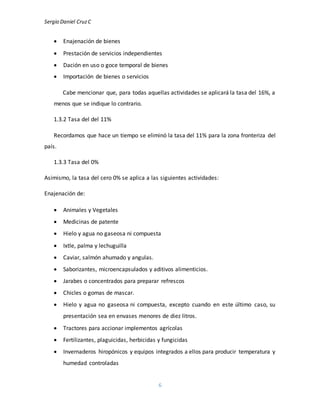 Sergio Daniel CruzC
6
 Enajenación de bienes
 Prestación de servicios independientes
 Dación en uso o goce temporal de bienes
 Importación de bienes o servicios
Cabe mencionar que, para todas aquellas actividades se aplicará la tasa del 16%, a
menos que se indique lo contrario.
1.3.2 Tasa del del 11%
Recordamos que hace un tiempo se eliminó la tasa del 11% para la zona fronteriza del
país.
1.3.3 Tasa del 0%
Asimismo, la tasa del cero 0% se aplica a las siguientes actividades:
Enajenación de:
 Animales y Vegetales
 Medicinas de patente
 Hielo y agua no gaseosa ni compuesta
 Ixtle, palma y lechuguilla
 Caviar, salmón ahumado y angulas.
 Saborizantes, microencapsulados y aditivos alimenticios.
 Jarabes o concentrados para preparar refrescos
 Chicles o gomas de mascar.
 Hielo y agua no gaseosa ni compuesta, excepto cuando en este último caso, su
presentación sea en envases menores de diez litros.
 Tractores para accionar implementos agrícolas
 Fertilizantes, plaguicidas, herbicidas y fungicidas
 Invernaderos hiropónicos y equipos integrados a ellos para producir temperatura y
humedad controladas
 