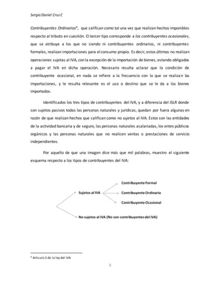 Sergio Daniel CruzC
8
Contribuyentes Ordinarios4, que califican como tal una vez que realizan hechos imponibles
respecto al tributo en cuestión. El tercer tipo corresponde a los contribuyentes ocasionales,
que se atribuye a los que no siendo ni contribuyentes ordinarios, ni contribuyentes
formales, realizan importaciones para elconsumo propio. Es decir, estos últimos no realizan
operaciones sujetas al IVA, con la excepción de la importación de bienes, estando obligados
a pagar el IVA en dicha operación. Necesario resulta aclarar que la condición de
contribuyente ocasional, en nada se refiere a la frecuencia con la que se realizan las
importaciones, y le resulta relevante es el uso o destino que se le da a los bienes
importados.
Identificados los tres tipos de contribuyentes del IVA, y a diferencia del ISLR donde
son sujetos pasivos todas las personas naturales y jurídicas, quedan por fuera algunas en
razón de que realizan hechos que califican como no sujetos al IVA. Estos son las entidades
de la actividad bancaria y de seguro, las personas naturales asalariadas, los entes públicos
orgánicos y las personas naturales que no realicen ventas o prestaciones de servicio
independientes.
Por aquello de que una imagen dice más que mil palabras, muestro el siguiente
esquema respecto a los tipos de contribuyentes del IVA:
4 Articulo 5 de la ley del IVA
 