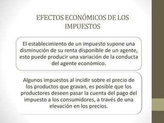 EFECTOSECONÓMICOSDELOS
IMPUESTOS
El establecimiento de un impuesto supone una
disminución de su renta disponible de un agente,
esto puede producir una variación de la conducta
del agente económico.
Algunos impuestos al incidir sobre el precio de
los productos que gravan, es posible que los
productores deseen pasar la cuenta del pago del
impuesto a los consumidores, a través de una
elevación en los precios.
 