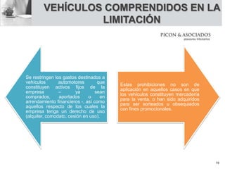 VEHÍCULOS COMPRENDIDOS EN LA
LIMITACIÓN
Se restringen los gastos destinados a
vehículos automotores que
constituyen activos fijos de la
empresa – ya sean
comprados, aportados o en
arrendamiento financieros -, así como
aquellos respecto de los cuales la
empresa tenga un derecho de uso
(alquiler, comodato, cesión en uso).
Estas prohibiciones no son de
aplicación en aquellos casos en que
los vehículos constituyen mercadería
para la venta, o han sido adquiridos
para ser sorteados u obsequiados
con fines promocionales.
10
 