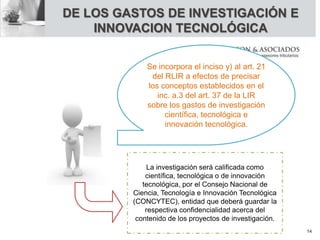 DE LOS GASTOS DE INVESTIGACIÓN E
INNOVACION TECNOLÓGICA
Se incorpora el inciso y) al art. 21
del RLIR a efectos de precisar
los conceptos establecidos en el
inc. a.3 del art. 37 de la LIR
sobre los gastos de investigación
científica, tecnológica e
innovación tecnológica.
La investigación será calificada como
científica, tecnológica o de innovación
tecnológica, por el Consejo Nacional de
Ciencia, Tecnología e Innovación Tecnológica
(CONCYTEC), entidad que deberá guardar la
respectiva confidencialidad acerca del
contenido de los proyectos de investigación.
14
 