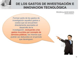 Forman parte de los gastos de
investigación aquellos gastos o
costos que se encuentren
directamente asociados al
desarrollo de la
investigación, excluyendo a los
gastos incurridos por concepto de
servicios públicos, los mismos que
podrán ser deducidos en el período
que devenguen.
DE LOS GASTOS DE INVESTIGACIÓN E
INNOVACION TECNOLÓGICA
16
 