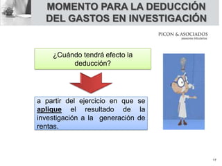 MOMENTO PARA LA DEDUCCIÓN
DEL GASTOS EN INVESTIGACIÓN
¿Cuándo tendrá efecto la
deducción?
a partir del ejercicio en que se
aplique el resultado de la
investigación a la generación de
rentas.
17
 
