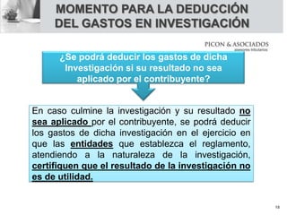 MOMENTO PARA LA DEDUCCIÓN
DEL GASTOS EN INVESTIGACIÓN
En caso culmine la investigación y su resultado no
sea aplicado por el contribuyente, se podrá deducir
los gastos de dicha investigación en el ejercicio en
que las entidades que establezca el reglamento,
atendiendo a la naturaleza de la investigación,
certifiquen que el resultado de la investigación no
es de utilidad.
¿Se podrá deducir los gastos de dicha
Investigación si su resultado no sea
aplicado por el contribuyente?
18
 