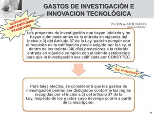 Los proyectos de investigación que hayan iniciado y no
hayan culminado antes de la entrada en vigencia del
inciso a.3) del Artículo 37 de la Ley, podrán cumplir con
el requisito de la calificación previa exigido por la Ley, si
dentro de los treinta (30) días posteriores a la referida
entrada en vigencia cumplen con el trámite establecido
para que la investigación sea calificada por CONCYTEC.
Para tales efectos, se considerará que los gastos de
investigación podrán ser deducidos conforme las reglas
recogidas por el inciso a.3) del artículo 37 de la
Ley, respecto de los gastos cuyo devengo ocurra a partir
de la inscripción.
GASTOS DE INVESTIGACIÓN E
INNOVACION TECNOLÓGICA
19
 