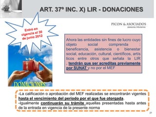 ART. 37º INC. X) LIR - DONACIONES
Ahora las entidades sin fines de lucro cuyo
objeto social comprenda :
beneficencia, asistencia o bienestar
social, educación, cultural, científicos, artís
ticos entre otros que señala la LIR
, tendrán que ser acreditas previamente
por SUNAT y no por el MEF
-La calificación o aprobación del MEF realizadas se encontrarán vigentes
hasta el vencimiento del periodo por el que fue otorgada.
-Igualmente continuarán su trámite aquellas presentadas hasta antes
de la entrada en vigencia de la presente norma
21
 