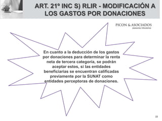 ART. 21º INC S) RLIR - MODIFICACIÓN A
LOS GASTOS POR DONACIONES
En cuanto a la deducción de los gastos
por donaciones para determinar la renta
neta de tercera categoría, se podrán
aceptar estos, si las entidades
beneficiarias se encuentran calificadas
previamente por la SUNAT como
entidades perceptoras de donaciones.
22
 