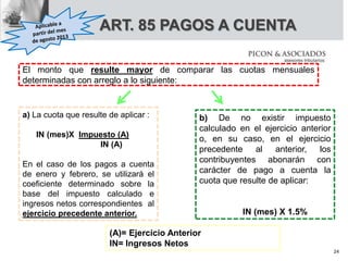 ART. 85 PAGOS A CUENTA
a) La cuota que resulte de aplicar :
IN (mes)X Impuesto (A)
IN (A)
En el caso de los pagos a cuenta
de enero y febrero, se utilizará el
coeficiente determinado sobre la
base del impuesto calculado e
ingresos netos correspondientes al
ejercicio precedente anterior.
b) De no existir impuesto
calculado en el ejercicio anterior
o, en su caso, en el ejercicio
precedente al anterior, los
contribuyentes abonarán con
carácter de pago a cuenta la
cuota que resulte de aplicar:
IN (mes) X 1.5%
(A)= Ejercicio Anterior
IN= Ingresos Netos
El monto que resulte mayor de comparar las cuotas mensuales
determinadas con arreglo a lo siguiente:
24
 