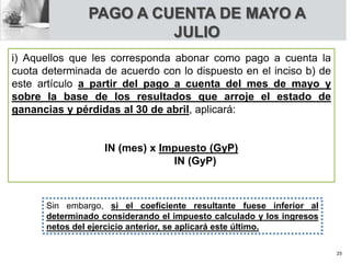 PAGO A CUENTA DE MAYO A
JULIO
i) Aquellos que les corresponda abonar como pago a cuenta la
cuota determinada de acuerdo con lo dispuesto en el inciso b) de
este artículo a partir del pago a cuenta del mes de mayo y
sobre la base de los resultados que arroje el estado de
ganancias y pérdidas al 30 de abril, aplicará:
IN (mes) x Impuesto (GyP)
IN (GyP)
Sin embargo, si el coeficiente resultante fuese inferior al
determinado considerando el impuesto calculado y los ingresos
netos del ejercicio anterior, se aplicará este último.
25
 
