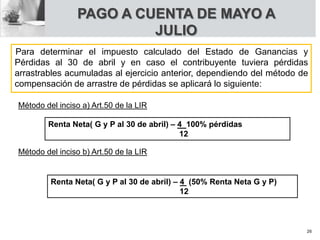 Para determinar el impuesto calculado del Estado de Ganancias y
Pérdidas al 30 de abril y en caso el contribuyente tuviera pérdidas
arrastrables acumuladas al ejercicio anterior, dependiendo del método de
compensación de arrastre de pérdidas se aplicará lo siguiente:
Método del inciso a) Art.50 de la LIR
Renta Neta( G y P al 30 de abril) – 4 100% pérdidas
12
Método del inciso b) Art.50 de la LIR
Renta Neta( G y P al 30 de abril) – 4 (50% Renta Neta G y P)
12
PAGO A CUENTA DE MAYO A
JULIO
26
 