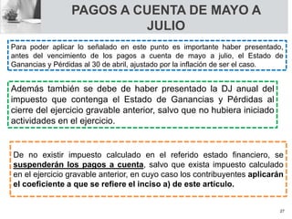 PAGOS A CUENTA DE MAYO A
JULIO
De no existir impuesto calculado en el referido estado financiero, se
suspenderán los pagos a cuenta, salvo que exista impuesto calculado
en el ejercicio gravable anterior, en cuyo caso los contribuyentes aplicarán
el coeficiente a que se refiere el inciso a) de este artículo.
Para poder aplicar lo señalado en este punto es importante haber presentado,
antes del vencimiento de los pagos a cuenta de mayo a julio, el Estado de
Ganancias y Pérdidas al 30 de abril, ajustado por la inflación de ser el caso.
Además también se debe de haber presentado la DJ anual del
impuesto que contenga el Estado de Ganancias y Pérdidas al
cierre del ejercicio gravable anterior, salvo que no hubiera iniciado
actividades en el ejercicio.
27
 