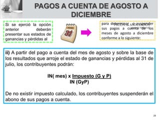 PAGOS A CUENTA DE AGOSTO A
DICIEMBRE
Si se ejerció la opción
anterior deberán
presentar sus estados de
ganancias y pérdidas al
para determinar o suspender
sus pagos a cuenta de los
meses de agosto a diciembre
conforme a lo siguiente:
ii) A partir del pago a cuenta del mes de agosto y sobre la base de
los resultados que arroje el estado de ganancias y pérdidas al 31 de
julio, los contribuyentes podrán:
IN( mes) x Impuesto (G y P)
IN (GyP)
De no existir impuesto calculado, los contribuyentes suspenderán el
abono de sus pagos a cuenta.
28
 