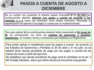PAGOS A CUENTA DE AGOSTO A
DICIEMBRE
Para poder aplicar lo establecido para los pagos a cuenta de acuerdo a
los Estados de Ganancias y Pérdidas al 30 de abril y 31 de julio, no se
deberá tener deuda pendiente de pago por los pagos a cuenta de los
meses de enero a abril del ejercicio.
Se establece que deuda pendiente de pago será lo señalado en el art. 3
del Código tributario, salvo que dicha deuda se encuentre impugnada.
De no cumplir con presentar el referido estado financiero al 31 de julio, los
contribuyentes deberán efectuar sus pagos a cuenta de acuerdo a los
métodos a y b hasta que presenten dicho estado financiero. Efectuada la
regularización se aplicará a los pagos a cuenta que no hubierenvencido.
Pero para aplicar ii) los contribuyentes deberán haber presentado la DJ anual de
IR, de corresponder, así como los estados de ganancias y pérdidas
respectivos , en el plazo, forma y condiciones que establezca el Reglamento.
30
 