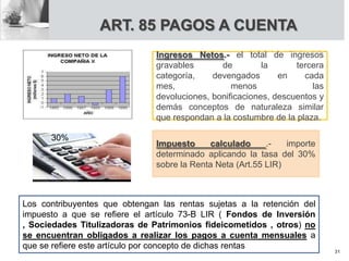 ART. 85 PAGOS A CUENTA
Ingresos Netos.- el total de ingresos
gravables de la tercera
categoría, devengados en cada
mes, menos las
devoluciones, bonificaciones, descuentos y
demás conceptos de naturaleza similar
que respondan a la costumbre de la plaza.
Impuesto calculado .- importe
determinado aplicando la tasa del 30%
sobre la Renta Neta (Art.55 LIR)
Los contribuyentes que obtengan las rentas sujetas a la retención del
impuesto a que se refiere el artículo 73-B LIR ( Fondos de Inversión
, Sociedades Titulizadoras de Patrimonios fideicometidos , otros) no
se encuentran obligados a realizar los pagos a cuenta mensuales a
que se refiere este artículo por concepto de dichas rentas
30%
31
 