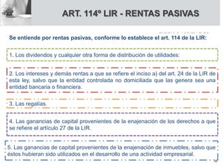 ART. 114º LIR - RENTAS PASIVAS
1. Los dividendos y cualquier otra forma de distribución de utilidades:
2. Los intereses y demás rentas a que se refiere el inciso a) del art. 24 de la LIR de
esta ley, salvo que la entidad controlada no domiciliada que las genera sea una
entidad bancaria o financiera.
3. Las regalías.
4. Las ganancias de capital provenientes de la enajenación de los derechos a que
se refiere el artículo 27 de la LIR.
5. Las ganancias de capital provenientes de la enajenación de inmuebles, salvo que
éstos hubieran sido utilizados en el desarrollo de una actividad empresarial.
Se entiende por rentas pasivas, conforme lo establece el art. 114 de la LIR:
36
 