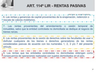 6. Las rentas y ganancias de capital provenientes de la enajenación, redención o
rescate de valores mobiliarios.
7. Las rentas provenientes del arrendamiento o cesión temporal de
inmuebles, salvo que la entidad controlada no domiciliada se dedique al negocio de
bienes raíces.
8. Las rentas provenientes de la cesión de derechos sobre las facultades de usar o
disfrutar cualquiera de los bienes o derechos generadores de las rentas
consideradas pasivas de acuerdo con los numerales 1, 2, 3 y/o 7 del presente
artículo.
9. Las rentas que las entidades controladas no domiciliadas obtengan como
consecuencia de operaciones realizadas con sujetos domiciliados en el país.
ART. 114º LIR - RENTAS PASIVAS
37
 