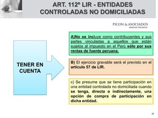 A)No se incluye como contribuyentes y sus
partes vinculadas a aquellos que están
sujetos al impuesto en el Perú sólo por sus
rentas de fuente peruana.
B) El ejercicio gravable será el previsto en el
artículo 57 de LIR.
c) Se presume que se tiene participación en
una entidad controlada no domiciliada cuando
se tenga, directa o indirectamente, una
opción de compra de participación en
dicha entidad.
TENER EN
CUENTA
ART. 112º LIR - ENTIDADES
CONTROLADAS NO DOMICILIADAS
38
 
