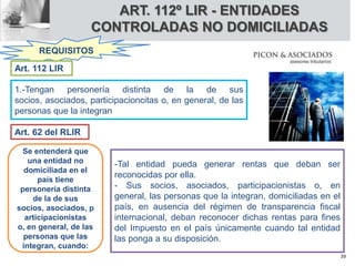 ART. 112º LIR - ENTIDADES
CONTROLADAS NO DOMICILIADAS
REQUISITOS
1.-Tengan personería distinta de la de sus
socios, asociados, participacioncitas o, en general, de las
personas que la integran
Art. 112 LIR
Se entenderá que
una entidad no
domiciliada en el
país tiene
personería distinta
de la de sus
socios, asociados, p
articipacionistas
o, en general, de las
personas que las
integran, cuando:
-Tal entidad pueda generar rentas que deban ser
reconocidas por ella.
- Sus socios, asociados, participacionistas o, en
general, las personas que la integran, domiciliadas en el
país, en ausencia del régimen de transparencia fiscal
internacional, deban reconocer dichas rentas para fines
del Impuesto en el país únicamente cuando tal entidad
las ponga a su disposición.
Art. 62 del RLIR
39
 
