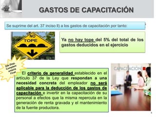 GASTOS DE CAPACITACIÓN
Se suprime del art. 37 inciso ll) a los gastos de capacitación por tanto:
Ya no hay tope del 5% del total de los
gastos deducidos en el ejercicio
NO
El criterio de generalidad establecido en el
artículo 37 de la Ley que respondan a una
necesidad concreta del empleador no será
aplicable para la deducción de los gastos de
capacitación e invertir en la capacitación de su
personal a efectos que la misma repercuta en la
generación de renta gravada y el mantenimiento
de la fuente productora.
4
 
