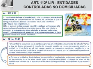 2.- Estén constituidas o establecidas, o se consideren residentes o
domiciliadas, de conformidad con las normas del Estado en el que se
configure cualquiera de esas situaciones, en un país o territorio:
a) De baja o nula imposición, o
b) En el que sus rentas pasivas no estén sujetas a un impuesto a la
renta, cualquiera fuese la denominación que se dé a este tributo, o
estándolo, el impuesto sea igual o inferior al setenta y cinco por
ciento (75%) del Impuesto a la Renta que correspondería en el Perú
sobre las rentas de la misma naturaleza.
Para verificar si se cumple con la condición prevista en el literal b) del numeral 2 del artículo 112° de
la Ley, se deberá comparar el importe del impuesto pagado por -o que corresponde pagar a- la
entidad no domiciliada en el país donde aquella se encuentra constituida, establecida o se
considera residente o domiciliada, respecto de sus rentas pasivas, con el importe del Impuesto que
hubiese correspondido pagar en el Perú.
a) En caso la entidad no domiciliada se encuentre afecta en el exterior a diferentes tasas impositivas
por los distintos tipos de renta pasiva, para la comparación deberá considerar la suma de los
importes que resulten de la aplicación de las tasas correspondientes a los referidos tipos de renta
pasiva.
Art. 112 LIR
Art. 62 del RLIR
ART. 112º LIR - ENTIDADES
CONTROLADAS NO DOMICILIADAS
40
 