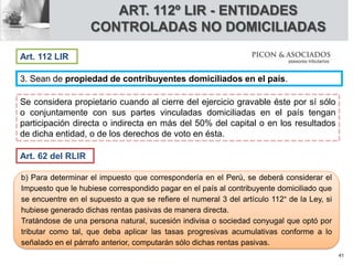 3. Sean de propiedad de contribuyentes domiciliados en el país.
Se considera propietario cuando al cierre del ejercicio gravable éste por sí sólo
o conjuntamente con sus partes vinculadas domiciliadas en el país tengan
participación directa o indirecta en más del 50% del capital o en los resultados
de dicha entidad, o de los derechos de voto en ésta.
ART. 112º LIR - ENTIDADES
CONTROLADAS NO DOMICILIADAS
Art. 112 LIR
Art. 62 del RLIR
b) Para determinar el impuesto que correspondería en el Perú, se deberá considerar el
Impuesto que le hubiese correspondido pagar en el país al contribuyente domiciliado que
se encuentre en el supuesto a que se refiere el numeral 3 del artículo 112° de la Ley, si
hubiese generado dichas rentas pasivas de manera directa.
Tratándose de una persona natural, sucesión indivisa o sociedad conyugal que optó por
tributar como tal, que deba aplicar las tasas progresivas acumulativas conforme a lo
señalado en el párrafo anterior, computarán sólo dichas rentas pasivas.
41
 