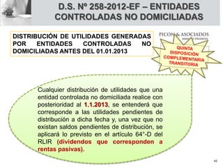 D.S. Nº 258-2012-EF – ENTIDADES
CONTROLADAS NO DOMICILIADAS
Cualquier distribución de utilidades que una
entidad controlada no domiciliada realice con
posterioridad al 1.1.2013, se entenderá que
corresponde a las utilidades pendientes de
distribución a dicha fecha y, una vez que no
existan saldos pendientes de distribución, se
aplicará lo previsto en el artículo 64°-D del
RLIR (dividendos que corresponden a
rentas pasivas).
DISTRIBUCIÓN DE UTILIDADES GENERADAS
POR ENTIDADES CONTROLADAS NO
DOMICILIADAS ANTES DEL 01.01.2013
42
 