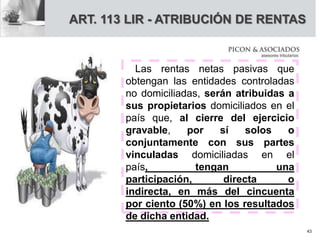 ART. 113 LIR - ATRIBUCIÓN DE RENTAS
Las rentas netas pasivas que
obtengan las entidades controladas
no domiciliadas, serán atribuidas a
sus propietarios domiciliados en el
país que, al cierre del ejercicio
gravable, por sí solos o
conjuntamente con sus partes
vinculadas domiciliadas en el
país, tengan una
participación, directa o
indirecta, en más del cincuenta
por ciento (50%) en los resultados
de dicha entidad.
43
 