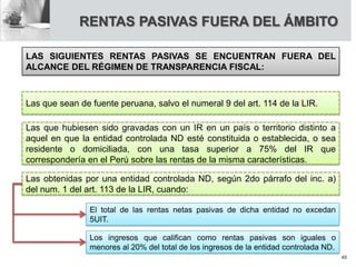 RENTAS PASIVAS FUERA DEL ÁMBITO
LAS SIGUIENTES RENTAS PASIVAS SE ENCUENTRAN FUERA DEL
ALCANCE DEL RÉGIMEN DE TRANSPARENCIA FISCAL:
Las que sean de fuente peruana, salvo el numeral 9 del art. 114 de la LIR.
Las que hubiesen sido gravadas con un IR en un país o territorio distinto a
aquel en que la entidad controlada ND esté constituida o establecida, o sea
residente o domiciliada, con una tasa superior a 75% del IR que
correspondería en el Perú sobre las rentas de la misma características.
Las obtenidas por una entidad controlada ND, según 2do párrafo del inc. a)
del num. 1 del art. 113 de la LIR, cuando:
El total de las rentas netas pasivas de dicha entidad no excedan
5UIT.
Los ingresos que califican como rentas pasivas son iguales o
menores al 20% del total de los ingresos de la entidad controlada ND.
45
 