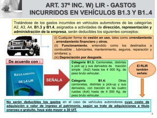 ART. 37º INC. W) LIR - GASTOS
INCURRIDOS EN VEHÍCULOS B1.3 Y B1..4
Tratándose de los gastos incurridos en vehículos automotores de las categorías
A2, A3, A4, B1.3 y B1.4, asignados a actividades de dirección, representación y
administración de la empresa, serán deducibles los siguientes conceptos:
(i) Cualquier forma de cesión en uso, tales como arrendamiento
, arrendamiento financiero y otros.
(ii) Funcionamiento, entendido como los destinados a
combustible , lubricantes, mantenimiento, seguros, reparación y
similares; y,
(iii) Depreciación por desgaste.
Categoría B1.3: Camionetas, distintas
a pick up y sus derivados de tracción
simple (4x2) hasta los 4 000 Kg. de
peso bruto vehicular.
Categoría B1.4: Otras
camionetas, distintas a pick-up y sus
derivados, con tracción en las cuatro
ruedas (4x4) hasta de 4 000 Kg. de
peso bruto vehicular.
SEÑALA
De acuerdo con :
No serán deducibles los gastos en el caso de vehículos automotores cuyo costo de
adquisición o valor de ingreso al patrimonio, según se trate de adquisiciones a título
oneroso o gratuito, haya sido mayor a 30 UIT.
El RLIR
también
señala:
6
 