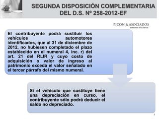 SEGUNDA DISPOSICIÓN COMPLEMENTARIA
DEL D.S. Nº 258-2012-EF
El contribuyente podrá sustituir los
vehículos automotores
identificados, que al 31 de diciembre de
2012, no hubiesen completado el plazo
establecido en el numeral 4, inc. r) del
art. 21 del RLIR y cuyo costo de
adquisición o valor de ingreso al
patrimonio exceda el valor señalado en
el tercer párrafo del mismo numeral.
Si el vehículo que sustituye tiene
una depreciación en curso, el
contribuyente sólo podrá deducir el
saldo no depreciado.
7
 