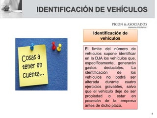 IDENTIFICACIÓN DE VEHÍCULOS
Identificación de
vehículos
El límite del número de
vehículos supone identificar
en la DJA los vehículos que,
específicamente, generarán
gastos deducibles. La
identificación de los
vehículos no podrá ser
alterada durante cuatro
ejercicios gravables, salvo
que el vehículo deje de ser
propiedad o estar en
posesión de la empresa
antes de dicho plazo.
8
 
