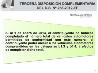 Si al 1 de enero de 2013, el contribuyente no hubiese
completado el número total de vehículos automotores
permitidos de conformidad con este numeral, el
contribuyente podrá incluir a los vehículos automotores
comprendidos en las categorías b1.3 y b1.4, a efectos
de completar dicho total.
TERCERA DISPOSICIÓN COMPLEMENTARIA
DEL D.S. Nº 258-2012-EF
9
 
