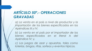 ARTÍCULO 50º.- OPERACIONES
GRAVADAS
a) La venta en el país a nivel de productor y la
importación de los bienes especificados en los
Apéndices III y IV;
b) La venta en el país por el importador de los
bienes especificados en el literal A del
Apéndice IV; y,
c) Los juegos de azar y apuestas, tales como
loterías, bingos, rifas, sorteos y eventos hípicos.
 