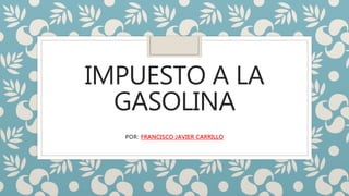 IMPUESTO A LA
GASOLINA
POR: FRANCISCO JAVIER CARRILLO
 