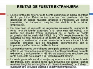 RENTAS DE FUENTE EXTRANJERA
 En las rentas del exterior o de fuente extranjera se aplica el criterio
de lo percibido. Estas rentas son las que provienen de las
ganancias en bienes muebles tangibles o intangibles y/o bienes
inmuebles, del trabajo o cualquier otra distinta a la actividad
empresarial.
 En este caso el impuesto se regulariza anualmente, sumando la
renta neta de fuente extranjera a la renta neta del trabajo y al
monto que resulte (renta imponible) se le aplica la escala
progresiva del impuesto del 15%,21% y 30% respectivamente. Se
exceptúa de este cómputo a las rentas de valores mobiliarios que
se hayan considerado para ser sumadas a la renta imponible de
segunda categoría que se regulariza conjuntamente con el
impuesto y la Declaración de Renta Anual.
 Los contribuyentes domiciliados en el país sumarán y compensarán
entre sí los resultados que arrojen sus fuentes productoras de renta
extranjera, y únicamente, si de dichas operaciones resultase una
renta neta, ésta se sumará a la Renta Neta del Trabajo.
 La renta generada en el extranjero que se sumará a la renta neta
del trabajo, será aquella renta que provenga del capital (bienes
muebles tangibles o intangibles y/o bienes inmuebles) del trabajo o
cualquier otra actividad distinta a la actividad empresarial.
 