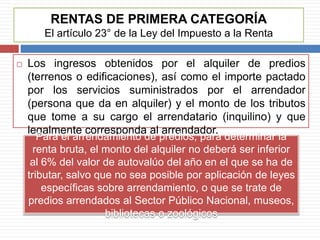 RENTAS DE PRIMERA CATEGORÍA
El artículo 23° de la Ley del Impuesto a la Renta
 Los ingresos obtenidos por el alquiler de predios
(terrenos o edificaciones), así como el importe pactado
por los servicios suministrados por el arrendador
(persona que da en alquiler) y el monto de los tributos
que tome a su cargo el arrendatario (inquilino) y que
legalmente corresponda al arrendador.
Para el arrendamiento de predios, para determinar la
renta bruta, el monto del alquiler no deberá ser inferior
al 6% del valor de autovalúo del año en el que se ha de
tributar, salvo que no sea posible por aplicación de leyes
específicas sobre arrendamiento, o que se trate de
predios arrendados al Sector Público Nacional, museos,
bibliotecas o zoológicos
 