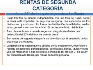 RENTAS DE SEGUNDA
CATEGORÍA
artículo 24° de la ley de Impuesto a La Renta
 Estas tributan de manera independiente con una tasa de 6.25% sobre
la renta neta imponible de segunda categoría, con excepción de los
dividendos y cualquier otra forma de distribución de utilidades, cuales
están gravados con una tasa de 4.1% del importe bruto distribuido.
 Para obtener la renta neta de segunda categoría se efectúa una
deducción del 20% del total de la renta bruta.
 Son rentas de segunda categoría las obtenidas por el desarrollo de las
siguientes actividades:
 La ganancia de capital que se obtiene por la enajenación, redención o
rescate de acciones, participaciones, certificados, bonos, títulos y otros
valores mobiliarios a que se refiere el inciso a) del artículo 2° de la Ley
del Impuesto a la Renta, por rentas de fuente peruana.
 