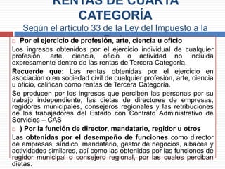 RENTAS DE CUARTA
CATEGORÍA
Según el artículo 33 de la Ley del Impuesto a la
Renta Por el ejercicio de profesión, arte, ciencia u oficio
Los ingresos obtenidos por el ejercicio individual de cualquier
profesión, arte, ciencia, oficio o actividad no incluida
expresamente dentro de las rentas de Tercera Categoría.
Recuerde que: Las rentas obtenidas por el ejercicio en
asociación o en sociedad civil de cualquier profesión, arte, ciencia
u oficio, califican como rentas de Tercera Categoría.
Se producen por los ingresos que perciben las personas por su
trabajo independiente, las dietas de directores de empresas,
regidores municipales, consejeros regionales y las retribuciones
de los trabajadores del Estado con Contrato Administrativo de
Servicios – CAS
 ) Por la función de director, mandatario, regidor u otros
Las obtenidas por el desempeño de funciones como director
de empresas, síndico, mandatario, gestor de negocios, albacea y
actividades similares, así como las obtenidas por las funciones de
regidor municipal o consejero regional, por las cuales perciban
dietas.
 