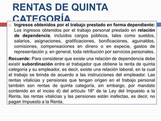 RENTAS DE QUINTA
CATEGORÍA Ingresos obtenidos por el trabajo prestado en forma dependiente:
Los ingresos obtenidos por el trabajo personal prestado en relación
de dependencia, incluidos cargos públicos, tales como sueldos,
salarios, asignaciones, gratificaciones, bonificaciones, aguinaldos,
comisiones, compensaciones en dinero o en especie, gastos de
representación y, en general, toda retribución por servicios personales.
Recuerde: Para considerar que existe una relación de dependencia debe
existir subordinación entre el trabajador que obtiene la renta de quinta
categoría y su empleador, es decir, existe una relación laboral, en la cual
el trabajo se brinda de acuerdo a las instrucciones del empleador. Las
rentas vitalicias y pensiones que tengan origen en el trabajo personal
también son rentas de quinta categoría, sin embargo, por mandato
contenido en el inciso d) del artículo 18º de la Ley del Impuesto a la
Renta, las rentas vitalicias y las pensiones están inafectas, es decir, no
pagan Impuesto a la Renta.
 