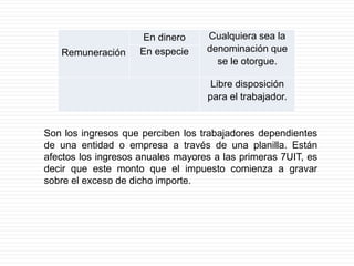 Remuneración
En dinero Cualquiera sea la
denominación que
se le otorgue.
En especie
Libre disposición
para el trabajador.
Son los ingresos que perciben los trabajadores dependientes
de una entidad o empresa a través de una planilla. Están
afectos los ingresos anuales mayores a las primeras 7UIT, es
decir que este monto que el impuesto comienza a gravar
sobre el exceso de dicho importe.
 