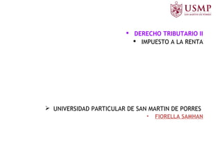  DERECHO TRIBUTARIO II
 IMPUESTO A LA RENTA
 UNIVERSIDAD PARTICULAR DE SAN MARTIN DE PORRES
• FIORELLA SAMHAN
 