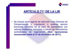 SUNAT




           ARTÍCULO 71° DE LA LIR


• Se incluye como agente de retención a las Cámaras de
  Compensación y Liquidación o quienes ejerzan
  funciones similares en el caso de operaciones con
  valores mobiliarios transados a través de mecanismos
  centralizados de negociación (Son operaciones
  exoneradas hasta el 31 de diciembre de 2011).
 